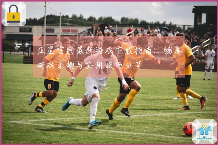 亚星官网最新游戏下载指南：畅享游戏乐趣与实用技巧分享