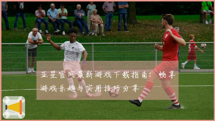亚星官网最新游戏下载指南：畅享游戏乐趣与实用技巧分享